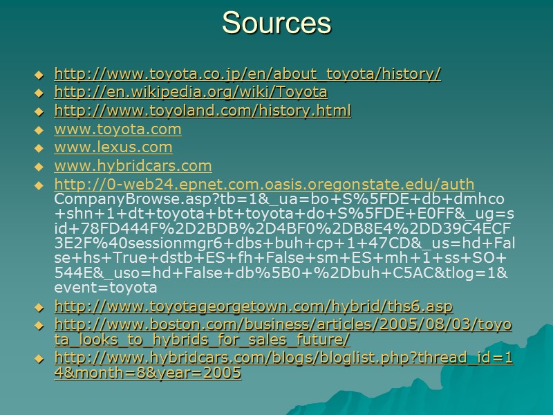 Sources http://www.toyota.co.jp/en/about_toyota/history/ http://en.wikipedia.org/wiki/Toyota http://www.toyoland.com/history.html www.toyota.com www.lexus.com www.hybridcars.com http://0-web24.epnet.com.oasis.oregonstate.edu/auth CompanyBrowse.asp?tb=1&_ua=bo+S%5FDE+db+dmhco+shn+1+dt+toyota+bt+toyota+do+S%5FDE+E0FF&_ug=sid+78FD444F%2D2BDB%2D4BF0%2DB8E4%2DD39C4ECF3E2F%40sessionmgr6+dbs+buh+cp+1+47CD&_us=hd+False+hs+True+dstb+ES+fh+False+sm+ES+mh+1+ss+SO+544E&_uso=hd+False+db%5B0+%2Dbuh+C5AC&tlog=1& event=toyota http://www.toyotageorgetown.com/hybrid/ths6.asp  http://www.boston.com/business/articles/2005/08/03/toyota_looks_to_hybrids_for_sales_future/ http://www.hybridcars.com/blogs/bloglist.php?thread_id=14&month=8&year=2005